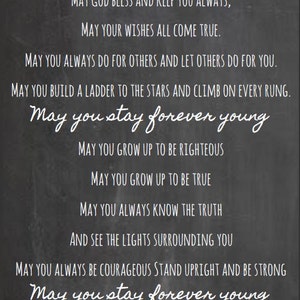 May include: Black and white text on a chalkboard background with the message "May God bless and keep you always, May your wishes all come true. May you always do for others and let others do for you. May you build a ladder to the stars and climb on every rung. May you stay forever young. May you grow up to be righteous. May you grow up to be true. May you always know the truth and see the lights surrounding you. May you always be courageous stand upright and be strong. May you stay forever young."
