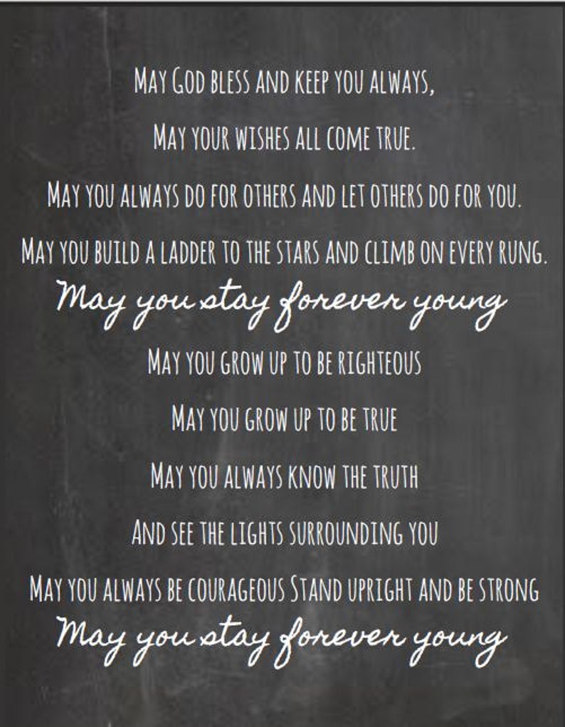 May include: Black and white text on a chalkboard background with the message "May God bless and keep you always, May your wishes all come true. May you always do for others and let others do for you. May you build a ladder to the stars and climb on every rung. May you stay forever young. May you grow up to be righteous. May you grow up to be true. May you always know the truth and see the lights surrounding you. May you always be courageous stand upright and be strong. May you stay forever young."