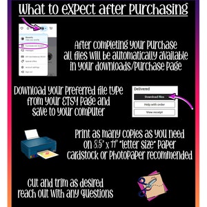 May include: A graphic with instructions on what to expect after purchasing a digital download. The graphic shows a screenshot of an Etsy purchase page, a printer, and a pair of scissors. The text says "After completing your purchase all files will be automatically available in your downloads/purchase page."  "Download your preferred file type from your ETSY page and save to your computer." "Print as many copies as you need on 8.5" x 11" "letter size" paper cardstock or Photopaper recommended." "Cut and trim as desired reach out with any questions."