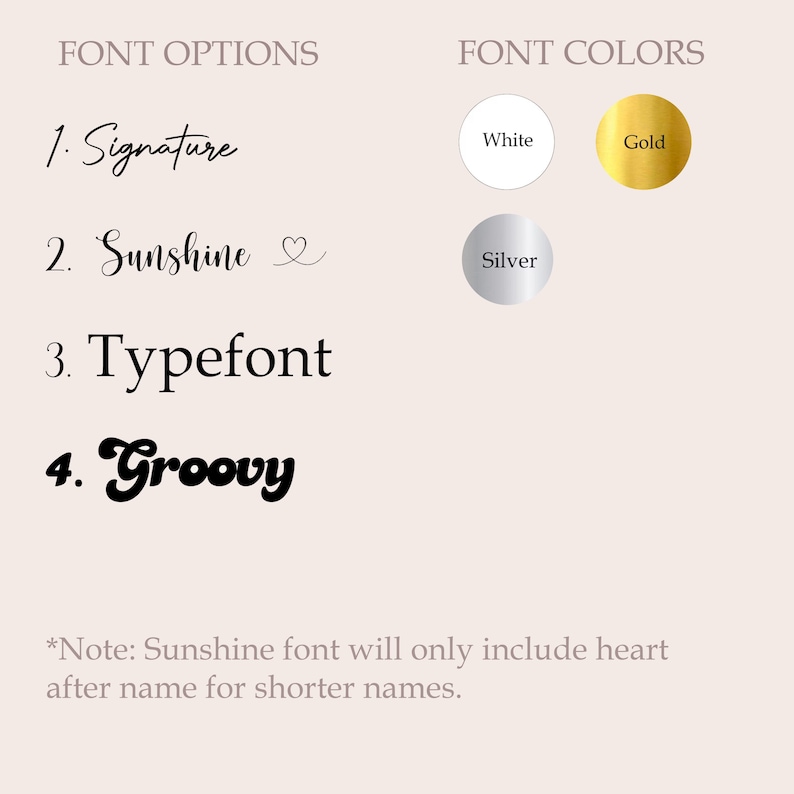 May include: A graphic displaying font options and colors. Font options include Signature, Sunshine, Typefont, and Groovy. Font colors are white, gold, and silver. Text states, "Sunshine font will only include heart after name for shorter names."