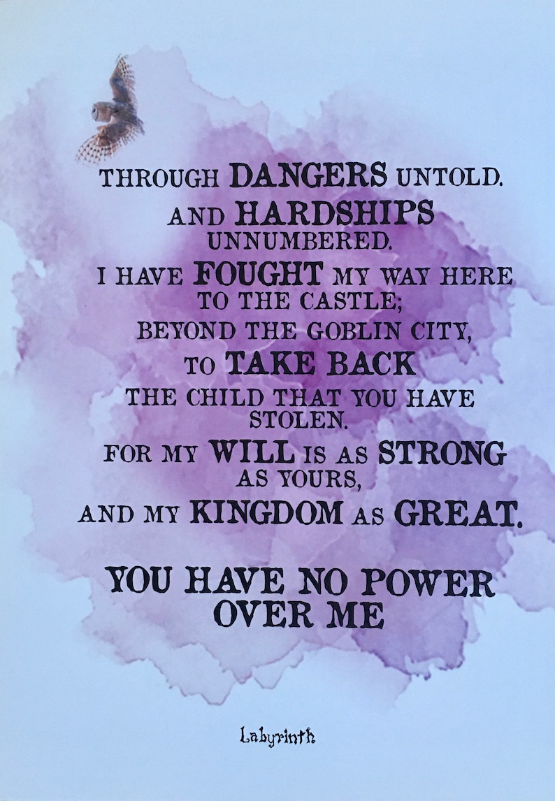 May include: A purple watercolor background with a quote from the movie Labyrinth. The quote reads: "Through dangers untold and hardships unnumbered. I have fought my way here to the castle; beyond the goblin city, to take back the child that you have stolen. For my will is as strong as yours, and my kingdom as great. You have no power over me." The quote is signed "Labyrinth".