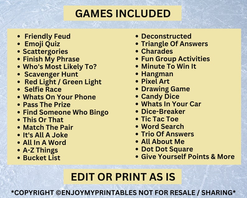 May include: A yellow and black printable list of games for a party or gathering. The list includes games like "Friendly Feud", "Emoji Quiz", "Scattergories", "Finish My Phrase", "Who's Most Likely To?", "Scavenger Hunt", "Red Light / Green Light", "Selfie Race", "Whats On Your Phone", "Pass The Prize", "Find Someone Who Bingo", "This Or That", "Match The Pair", "It's All A Joke", "All In A Word", "A-Z Things", "Bucket List", "Deconstructed", "Triangle Of Answers", "Charades", "Fun Group Activities", "Minute To Win It", "Hangman", "Pixel Art", "Drawing Game", "Candy Dice", "Whats In Your Car", "Dice-Breaker", "Tic Tac Toe", "Word Search", "Trio Of Answers", "All About Me", "Dot Dot Square", and "Give Yourself Points & More". The text "GAMES INCLUDED" is at the top of the list. The text "EDIT OR PRINT AS IS" is at the bottom of the list. The text "*COPYRIGHT &copy;ENJOYMYPRINTABLES NOT FOR RESALE / SHARING*" is at the very bottom of the list.