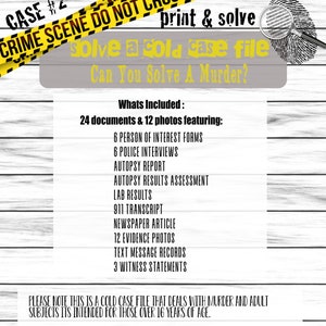 May include: A yellow and black caution tape with the text "CRIME SCENE DO NOT CROSS" and "CASE #2" printed on it. The text "print & solve" is printed in black on a white background. Below the caution tape is a grey background with the text "solve a cold case file" and "Can You Solve A Murder?" printed in black. The text "Whats Included: 24 documents & 12 photos featuring:" is printed in black on a white background. Below this text is a list of items included in the cold case file, such as "6 PERSON OF INTEREST FORMS", "6 POLICE INTERVIEWS", "AUTOPSY REPORT", "AUTOPSY RESULTS ASSESSMENT", "LAB RESULTS", "911 TRANSCRIPT", "NEWSPAPER ARTICLE", "12 EVIDENCE PHOTOS", "TEXT MESSAGE RECORDS", and "3 WITNESS STATEMENTS". The text "PLEASE NOTE THIS IS A COLD CASE FILE THAT DEALS WITH MURDER AND ADULT SUBJECTS ITS INTENDED FOR THOSE OVER 16 YEARS OF AGE." is printed in black on a white background.