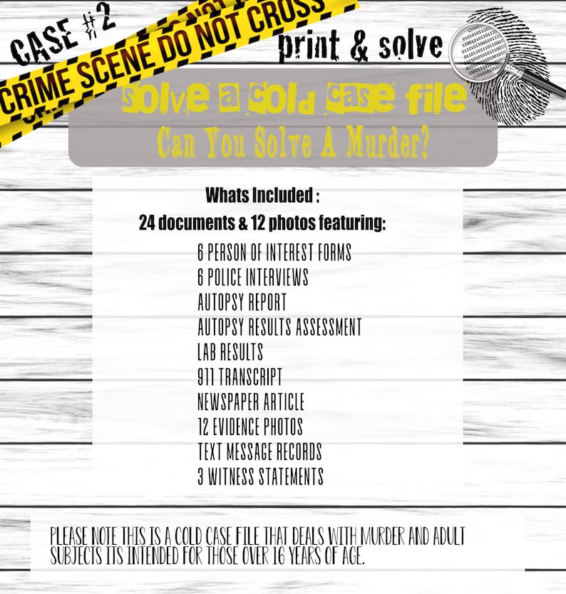 May include: A yellow and black caution tape with the text "CRIME SCENE DO NOT CROSS" and "CASE #2" printed on it. The text "print & solve" is printed in black on a white background. Below the caution tape is a grey background with the text "solve a cold case file" and "Can You Solve A Murder?" printed in black. The text "Whats Included: 24 documents & 12 photos featuring:" is printed in black on a white background. Below this text is a list of items included in the cold case file, such as "6 PERSON OF INTEREST FORMS", "6 POLICE INTERVIEWS", "AUTOPSY REPORT", "AUTOPSY RESULTS ASSESSMENT", "LAB RESULTS", "911 TRANSCRIPT", "NEWSPAPER ARTICLE", "12 EVIDENCE PHOTOS", "TEXT MESSAGE RECORDS", and "3 WITNESS STATEMENTS". The text "PLEASE NOTE THIS IS A COLD CASE FILE THAT DEALS WITH MURDER AND ADULT SUBJECTS ITS INTENDED FOR THOSE OVER 16 YEARS OF AGE." is printed in black on a white background.