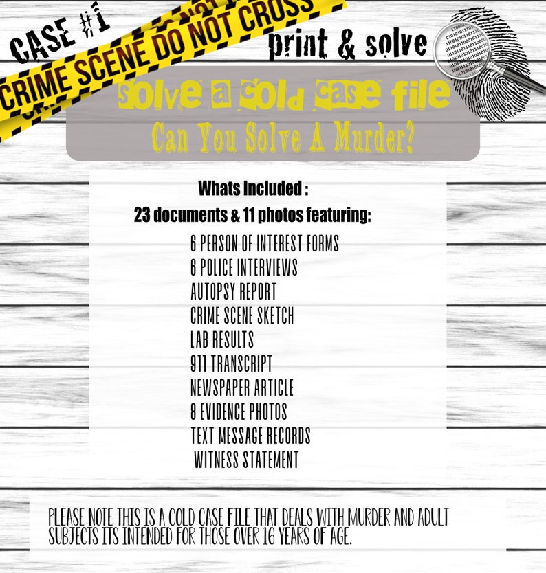 May include: A yellow and black caution tape with the text "CRIME SCENE DO NOT CROSS" and "CASE #1". The text "print & solve" is in black text on a white background. The text "solve a cold case file" is in black text on a gray background. The text "Can You Solve A Murder?" is in black text on a gray background. The text "Whats Included: 23 documents & 11 photos featuring:" is in black text on a white background. The text "6 PERSON OF INTEREST FORMS", "6 POLICE INTERVIEWS", "AUTOPSY REPORT", "CRIME SCENE SKETCH", "LAB RESULTS", "911 TRANSCRIPT", "NEWSPAPER ARTICLE", "8 EVIDENCE PHOTOS", "TEXT MESSAGE RECORDS", "WITNESS STATEMENT" is in black text on a white background. The text "PLEASE NOTE THIS IS A COLD CASE FILE THAT DEALS WITH MURDER AND ADULT SUBJECTS ITS INTENDED FOR THOSE OVER 16 YEARS OF AGE." is in black text on a white background.