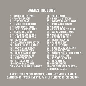 May include: A list of 45 book-themed games for parties, gatherings, and events. The games include "Finish the Phrase", "Word Search", "This or That", "Emoji Book Series", "Book Song Trivia", "Emoji Book Quotes", "Guess the Book", "Cakes from Books", "A or B Book Trivia", "Book Quiz", "Celebrity Characters", "Book Couple Match", "Book Club Bingo", "A-Z Characters", "Never Have I Ever", "Scavenger Hunt", "Scattergories", "Literary Match", "Book & a Cookie", "What's in Your Phone?", "Book Trivia", "Solve a Mystery", "What's in Your Bag?", "Roll a Bookmark", "Candy Dice", "Emoji Book to Film", "Word Jumble Race", "Guess the Price", "Friendly Feud", "Blind Drawing", "Pass the Gift", "Left or Right", "Find the Bookmarks", "Fact or Fiction", "What's Your Book Name?", "Riddle Me This", "Eye Spy & Color", "How Many?", "Icebreakers", "30 Charades Cards + 5 Surprise Games".