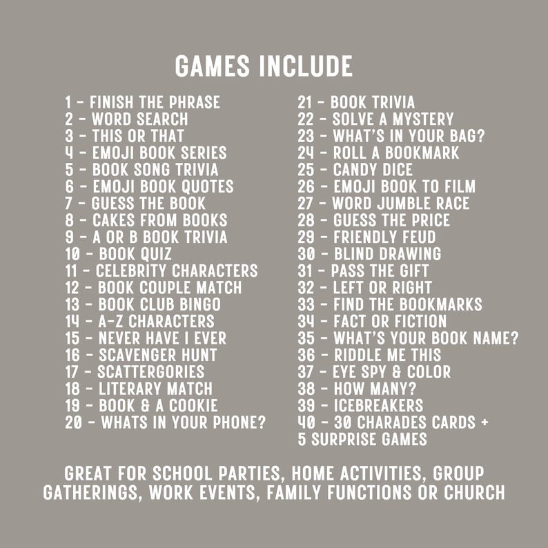May include: A list of 45 book-themed games for parties, gatherings, and events. The games include "Finish the Phrase", "Word Search", "This or That", "Emoji Book Series", "Book Song Trivia", "Emoji Book Quotes", "Guess the Book", "Cakes from Books", "A or B Book Trivia", "Book Quiz", "Celebrity Characters", "Book Couple Match", "Book Club Bingo", "A-Z Characters", "Never Have I Ever", "Scavenger Hunt", "Scattergories", "Literary Match", "Book & a Cookie", "What's in Your Phone?", "Book Trivia", "Solve a Mystery", "What's in Your Bag?", "Roll a Bookmark", "Candy Dice", "Emoji Book to Film", "Word Jumble Race", "Guess the Price", "Friendly Feud", "Blind Drawing", "Pass the Gift", "Left or Right", "Find the Bookmarks", "Fact or Fiction", "What's Your Book Name?", "Riddle Me This", "Eye Spy & Color", "How Many?", "Icebreakers", "30 Charades Cards + 5 Surprise Games".