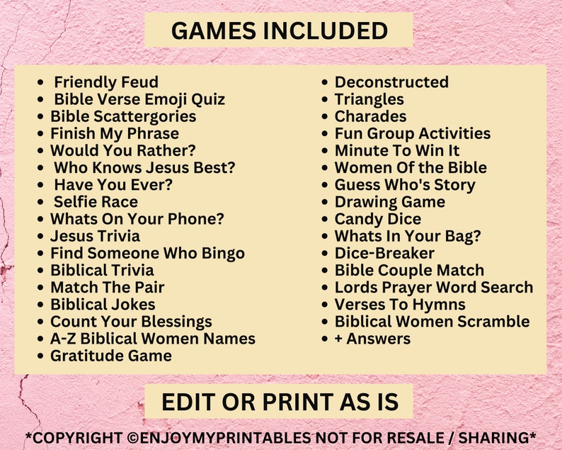 May include: A yellow and pink printable sheet with the text "GAMES INCLUDED" in black. The sheet lists a variety of games, including "Friendly Feud", "Bible Verse Emoji Quiz", "Deconstructed Triangles", "Charades", "Fun Group Activities", "Minute To Win It", "Women Of the Bible", "Guess Who's Story", "Drawing Game", "Candy Dice", "Whats In Your Bag?", "Dice-Breaker", "Bible Couple Match", "Lords Prayer Word Search", "Verses To Hymns", "Biblical Women Scramble", and "+ Answers". The sheet also includes the text "EDIT OR PRINT AS IS" and "*COPYRIGHT &copy;ENJOYMYPRINTABLES NOT FOR RESALE / SHARING*".