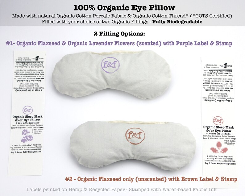 May include: Two organic cotton eye pillows with different fillings. The pillow on the left is filled with flaxseed and lavender flowers and has a purple label with the text "f&f". The pillow on the right is filled with flaxseed only and has a brown label with the text "f&f". Both pillows are made with organic cotton percale fabric and organic cotton thread. The labels are printed on hemp and recycled paper and stamped with water-based fabric ink.