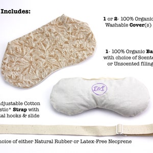 May include: A set of two organic cotton eye pillows, one with a beige floral print cover and one with a plain white cover. The set includes an adjustable cotton elastic strap with metal hooks and a slide. The text "Set Includes" is at the top of the image. The text "1 or 2 - 100% Organic Washable Cover(s)" is on the right side of the image. The text "1 - 100% Organic Bag with choice of Scented or Unscented filling" is on the right side of the image. The text "1 - Adjustable Cotton Elastic* Strap with metal hooks & slide" is on the left side of the image. The text "* Choice of either Natural Rubber or Latex-Free Neoprene" is at the bottom of the image.