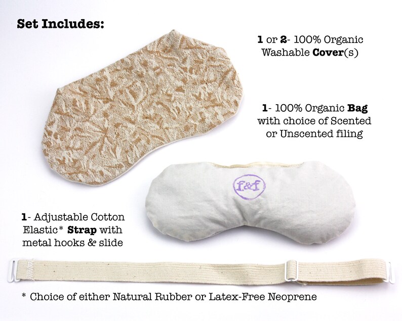 May include: A set of two organic cotton eye pillows, one with a beige floral print cover and one with a plain white cover. The set includes an adjustable cotton elastic strap with metal hooks and a slide. The text "Set Includes" is at the top of the image. The text "1 or 2 - 100% Organic Washable Cover(s)" is on the right side of the image. The text "1 - 100% Organic Bag with choice of Scented or Unscented filling" is on the right side of the image. The text "1 - Adjustable Cotton Elastic* Strap with metal hooks & slide" is on the left side of the image. The text "* Choice of either Natural Rubber or Latex-Free Neoprene" is at the bottom of the image.