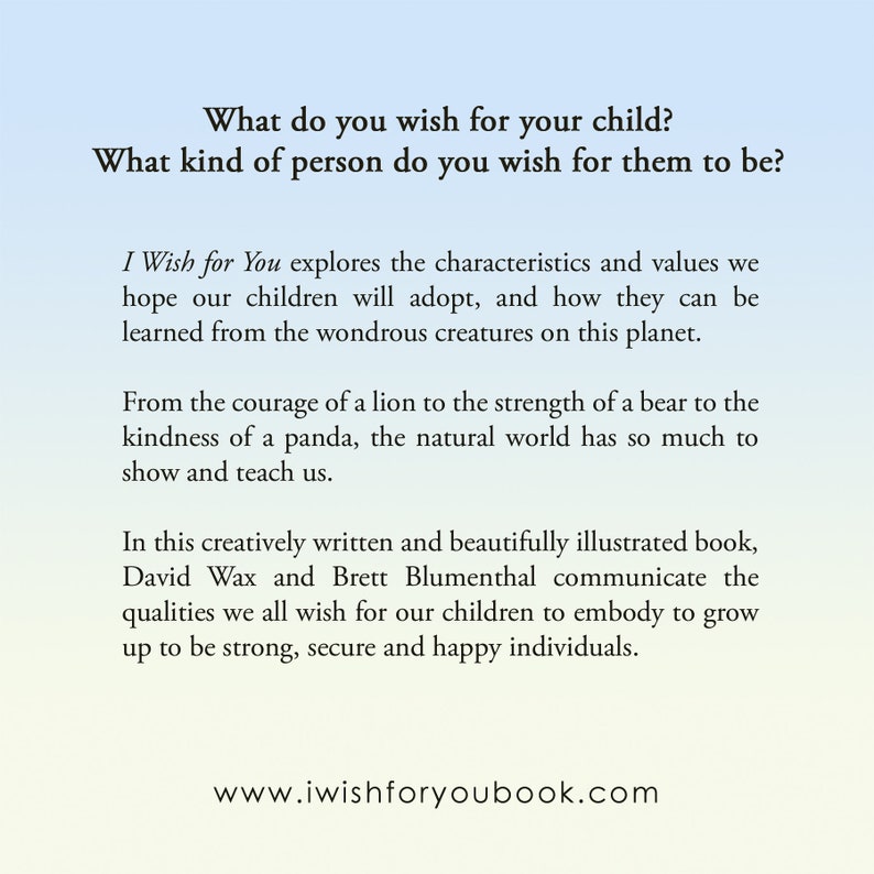 May include: A book cover with a light blue background and white text. The text reads "What do you wish for your child? What kind of person do you wish for them to be?" and "I Wish for You explores the characteristics and values we hope our children will adopt, and how they can be learned from the wondrous creatures on this planet."