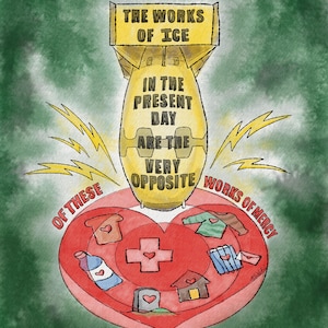 May include: A watercolor illustration featuring a yellow bomb shape with text: "THE WORKS OF ICE IN THE PRESENT DAY ARE THE VERY OPPOSITE WORKS OF MERCY." A red heart contains images of clothing, a house, and a cross. The quote is attributed to Dorothy Day.
