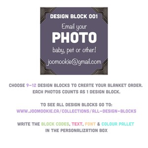 May include: A purple design block with a black border and the text "DESIGN BLOCK 001" at the top. The text "Email your PHOTO baby, pet or other!" is in the center of the block. The text "joomookie@gmail.com" is at the bottom of the block. The text "CHOOSE 9-12 DESIGN BLOCKS TO CREATE YOUR BLANKET ORDER. EACH PHOTOS COUNTS AS 1 DESIGN BLOCK." is below the block. The text "TO SEE ALL DESIGN BLOCKS GO TO: WWW.JOOMOOKIE.CA/COLLECTIONS/ALL-DESIGN-BLOCKS" is below the previous text. The text "WRITE THE BLOCK CODES, TEXT, FONT & COLOUR PALLET IN THE PERSONALIZATION BOX" is below the previous text.