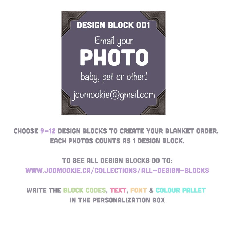 May include: A purple design block with a black border and the text "DESIGN BLOCK 001" at the top. The text "Email your PHOTO baby, pet or other!" is in the center of the block. The text "joomookie@gmail.com" is at the bottom of the block. The text "CHOOSE 9-12 DESIGN BLOCKS TO CREATE YOUR BLANKET ORDER. EACH PHOTOS COUNTS AS 1 DESIGN BLOCK." is below the block. The text "TO SEE ALL DESIGN BLOCKS GO TO: WWW.JOOMOOKIE.CA/COLLECTIONS/ALL-DESIGN-BLOCKS" is below the previous text. The text "WRITE THE BLOCK CODES, TEXT, FONT & COLOUR PALLET IN THE PERSONALIZATION BOX" is below the previous text.
