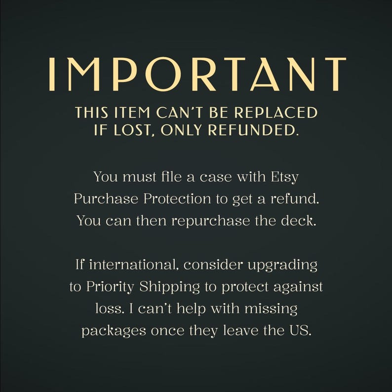 May include: A dark green informational graphic with gold text reading: IMPORTANT. THIS ITEM CAN'T BE REPLACED IF LOST, ONLY REFUNDED. You must file a case with Etsy Purchase Protection to get a refund. You can then repurchase the deck. If international, consider upgrading to Priority Shipping to protect against loss. I can't help with missing packages once they leave the US.