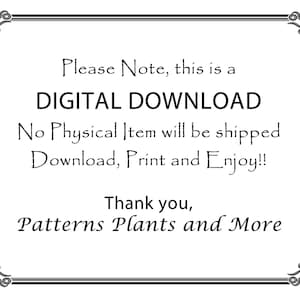 May include: Black and white text on a white background within a decorative border. The text reads: "Please Note, this is a DIGITAL DOWNLOAD. No Physical Item will be shipped. Download, Print and Enjoy!! Thank you, Patterns Plants and More."