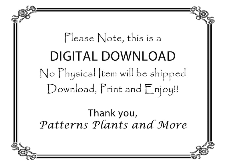 May include: Black and white text on a white background within a decorative border. The text reads: "Please Note, this is a DIGITAL DOWNLOAD. No Physical Item will be shipped. Download, Print and Enjoy!! Thank you, Patterns Plants and More."