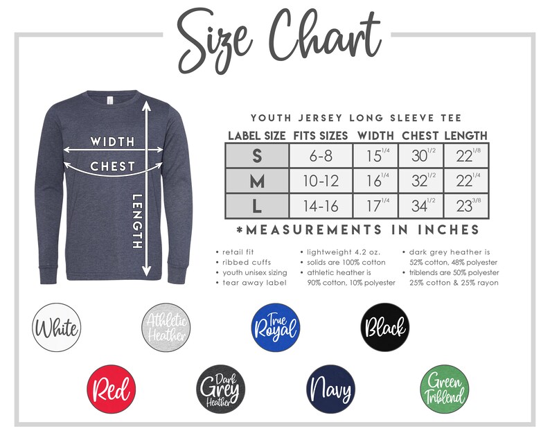 May include: Size chart for youth jersey long sleeve tee. The chart shows label size, fits sizes, width, chest, and length in inches. The chart is for sizes S, M, and L. The colors available are white, athletic heather, true royal, black, red, dark grey heather, navy, and green triblend.
