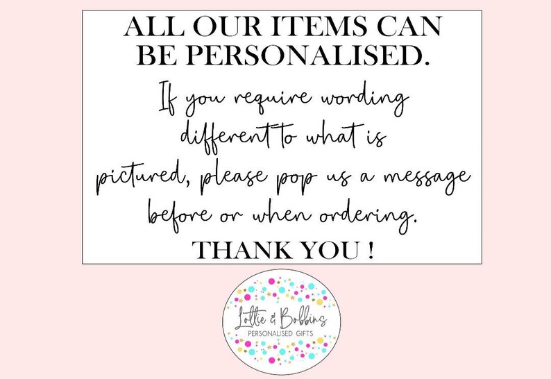 Puede incluir: Un cartel blanco con texto negro que dice "ALL OUR ITEMS CAN BE PERSONALISED. If you require wording different to what is pictured, please pop us a message before or when ordering. THANK YOU!"  Debajo del texto hay un logotipo colorido que dice "Lottie & Bobbing PERSONALISED GIFTS".