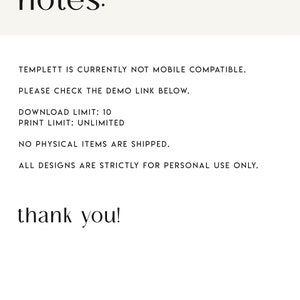 May include: Text-based notes with information about a digital template. The text reads: "TEMPLETT IS CURRENTLY NOT MOBILE COMPATIBLE. PLEASE CHECK THE DEMO LINK BELOW. DOWNLOAD LIMIT: 10 PRINT LIMIT: UNLIMITED NO PHYSICAL ITEMS ARE SHIPPED. ALL DESIGNS ARE STRICTLY FOR PERSONAL USE ONLY. thank you! BELLE HANAH PAPERIE"