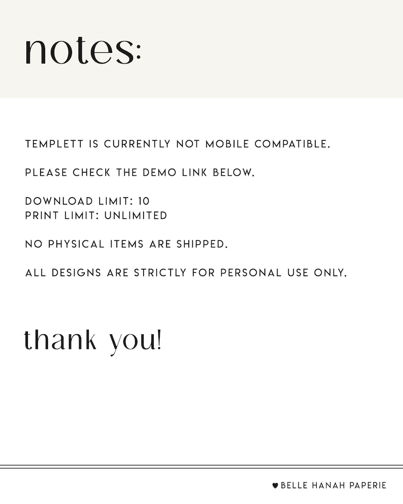May include: Text-based notes with information about a digital template. The text reads: "TEMPLETT IS CURRENTLY NOT MOBILE COMPATIBLE. PLEASE CHECK THE DEMO LINK BELOW. DOWNLOAD LIMIT: 10 PRINT LIMIT: UNLIMITED NO PHYSICAL ITEMS ARE SHIPPED. ALL DESIGNS ARE STRICTLY FOR PERSONAL USE ONLY. thank you! BELLE HANAH PAPERIE"