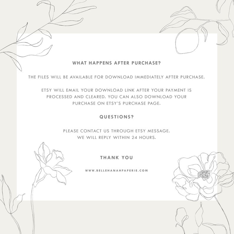 May include: A white background with black text that reads "What happens after purchase?" The files will be available for download immediately after purchase. Etsy will email your download link after your payment is processed and cleared. You can also download your purchase on Etsy's purchase page. Questions? Please contact us through Etsy message. We will reply within 24 hours. Thank you. www.bellehanahpaperie.com"