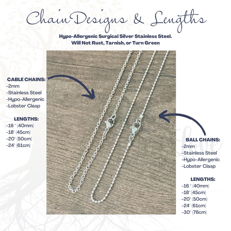 May include: Two silver chains, one cable chain and one ball chain, with lobster clasps. The chains are available in lengths of 16 inches (40 cm), 18 inches (45 cm), 20 inches (50 cm), 24 inches (61 cm), and 30 inches (76 cm). The chains are made of hypoallergenic surgical silver stainless steel and will not rust, tarnish, or turn green.