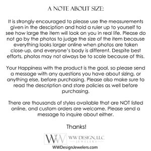 May include: A note about sizing for jewelry. It is strongly encouraged to use the measurements given in the description and hold a ruler up to yourself to see how large the item will look on you in real life. Everything looks larger online when photos are taken close-up, and everyone's body is different. Despite best efforts, photos may not always be to scale because of this. Your happiness with the product is the goal, so please send a message with any questions you have about sizing, or anything else, before purchasing. Please also make sure to read the description and store policies as well before purchasing. There are thousands of styles available that are NOT listed online, and custom orders are welcome. Please send a message to inquire about either. Thanks! WW Design, LLC - Jewelers WWDesignJewelers.com