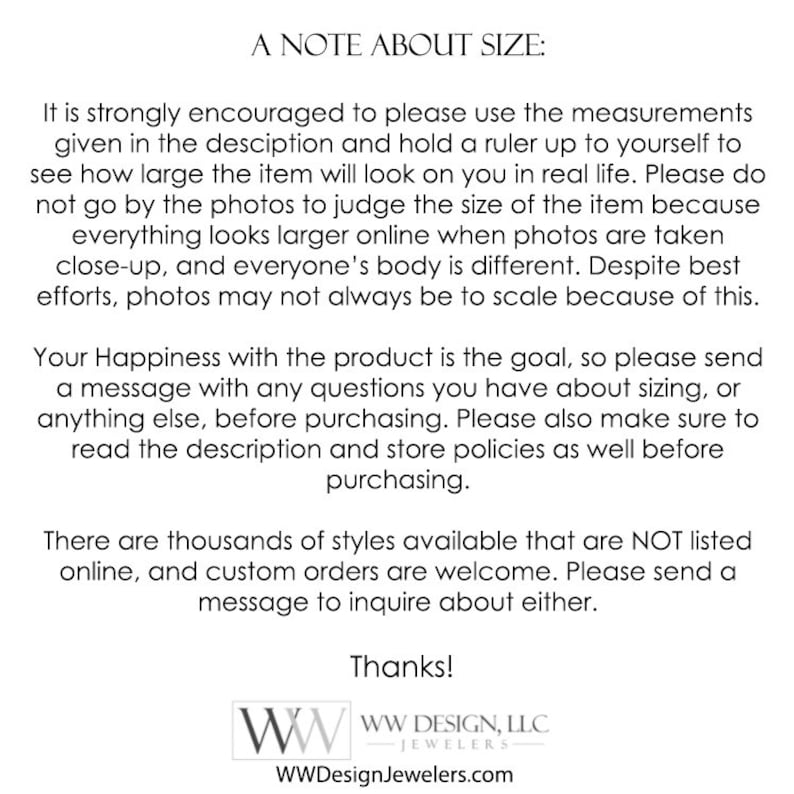 May include: A note about sizing for jewelry. It is strongly encouraged to use the measurements given in the description and hold a ruler up to yourself to see how large the item will look on you in real life. Everything looks larger online when photos are taken close-up, and everyone's body is different. Despite best efforts, photos may not always be to scale because of this. Your happiness with the product is the goal, so please send a message with any questions you have about sizing, or anything else, before purchasing. Please also make sure to read the description and store policies as well before purchasing. There are thousands of styles available that are NOT listed online, and custom orders are welcome. Please send a message to inquire about either. Thanks! WW Design, LLC - Jewelers WWDesignJewelers.com
