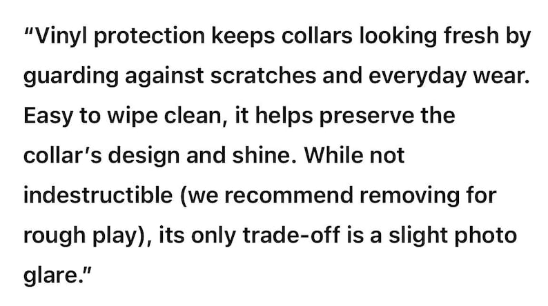 May include: Text on a white background reads: "Vinyl protection keeps collars looking fresh by guarding against scratches and everyday wear. Easy to wipe clean, it helps preserve the collar's design and shine. While not indestructible (we recommend removing for rough play), its only trade-off is a slight photo glare."