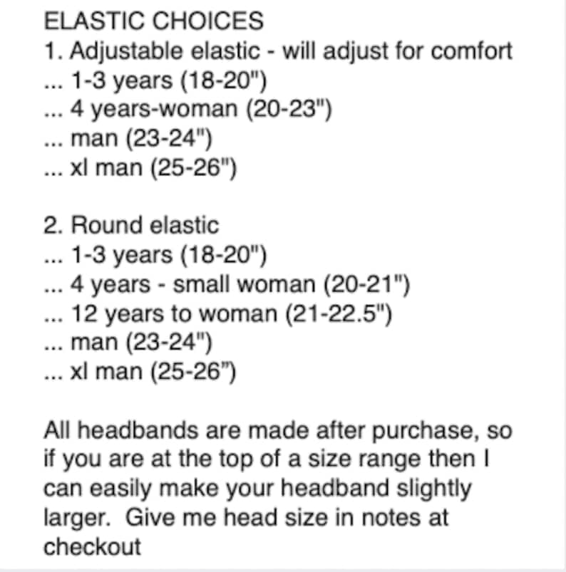 May include: A guide to headband sizing with two types of elastic: adjustable and round. The chart lists different age groups and head circumference measurements in inches.  All headbands are made after purchase, so if you are at the top of a size range, the headband can be made slightly larger.  Give head size in notes at checkout.