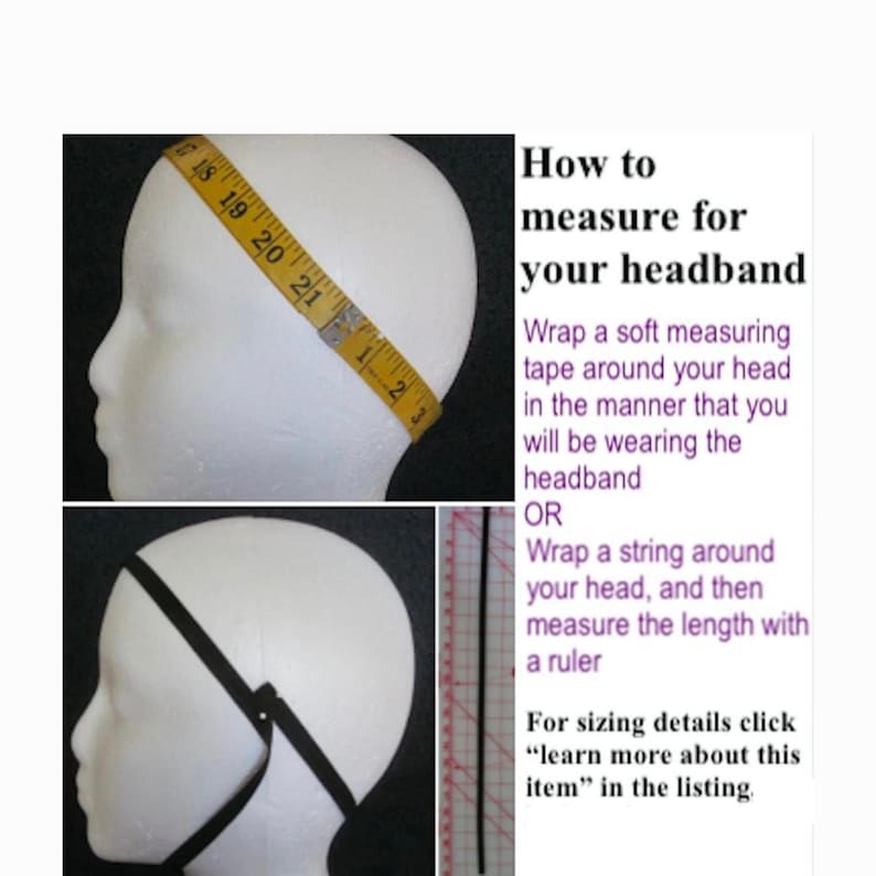 May include: Image showing how to measure for a headband. A measuring tape is wrapped around a mannequin head. The text reads: "How to measure for your headband." Instructions are provided to measure the head with a measuring tape or string. For sizing details, click "learn more about this item" in the listing.