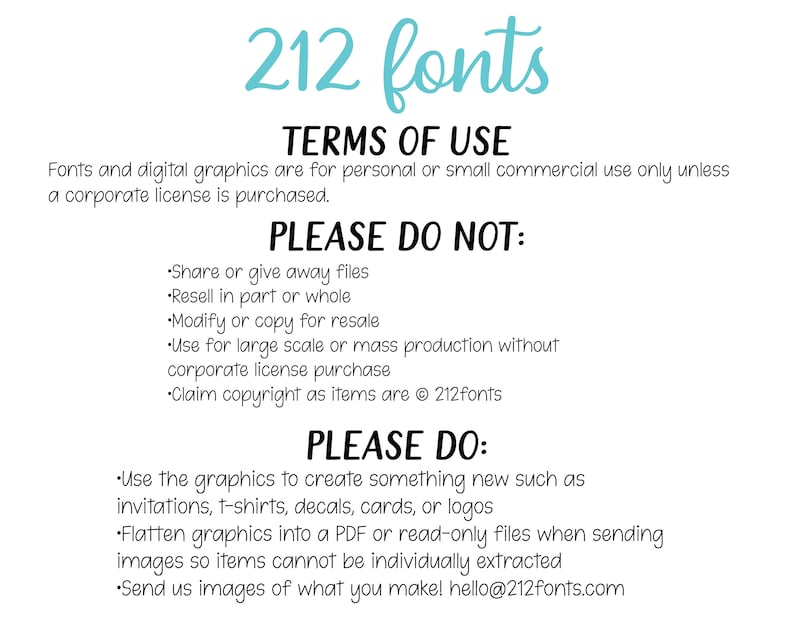 May include: A graphic with the text "212 fonts" in a light blue color. The text "TERMS OF USE" is in black. The text "Fonts and digital graphics are for personal or small commercial use only unless a corporate license is purchased." is in black. The text "PLEASE DO NOT:" is in black. The text "&bull;Share or give away files &bull;Resell in part or whole &bull;Modify or copy for resale &bull;Use for large scale or mass production without corporate license purchase &bull;Claim copyright as items are &copy; 212fonts" is in black. The text "PLEASE DO:" is in black. The text "&bull;Use the graphics to create something new such as invitations, t-shirts, decals, cards, or logos &bull;Flatten graphics into a PDF or read-only files when sending images so items cannot be individually extracted &bull;Send us images of what you make! hello@212fonts.com" is in black.
