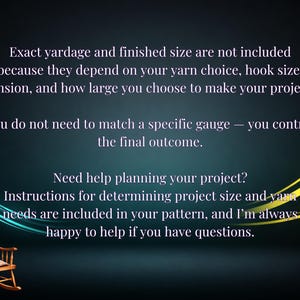May include: A dark background with light text stating: Exact yardage and finished size are not included because they depend on your yarn choice, hook size, tension, and how large you choose to make your project. You do not need to match a specific gauge &mdash; you control the final outcome. Need help planning your project? Instructions for determining project size and yarn needs are included in your pattern, and I'm always happy to help if you have questions. A small wooden rocking chair is in the corner.