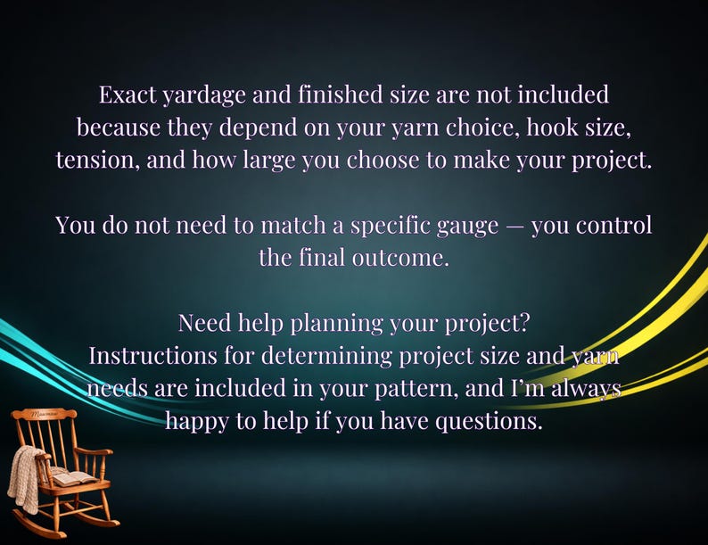 May include: A dark background with light text stating: Exact yardage and finished size are not included because they depend on your yarn choice, hook size, tension, and how large you choose to make your project. You do not need to match a specific gauge &mdash; you control the final outcome. Need help planning your project? Instructions for determining project size and yarn needs are included in your pattern, and I'm always happy to help if you have questions. A small wooden rocking chair is in the corner.