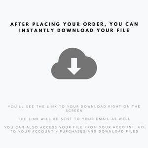 May include: A digital graphic featuring a dark grey cloud icon with a downward-pointing arrow. The text reads: AFTER PLACING YOUR ORDER, YOU CAN INSTANTLY DOWNLOAD YOUR FILE. YOU'LL SEE THE LINK TO YOUR DOWNLOAD RIGHT ON THE SCREEN. THE LINK WILL BE SENT TO YOUR EMAIL AS WELL. YOU CAN ALSO ACCESS YOUR FILE FROM YOUR ACCOUNT. GO TO YOUR ACCOUNT > PURCHASES AND DOWNLOAD FILES.