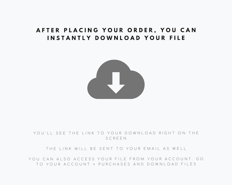 May include: A digital graphic featuring a dark grey cloud icon with a downward-pointing arrow. The text reads: AFTER PLACING YOUR ORDER, YOU CAN INSTANTLY DOWNLOAD YOUR FILE. YOU'LL SEE THE LINK TO YOUR DOWNLOAD RIGHT ON THE SCREEN. THE LINK WILL BE SENT TO YOUR EMAIL AS WELL. YOU CAN ALSO ACCESS YOUR FILE FROM YOUR ACCOUNT. GO TO YOUR ACCOUNT > PURCHASES AND DOWNLOAD FILES.