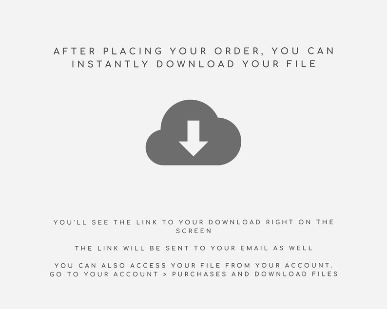 May include: A gray cloud icon with a downward arrow inside, indicating a download. Text reads: "After placing your order, you can instantly download your file. You'll see the link to your download right on the screen. The link will be sent to your email as well. You can also access your file from your account. Go to your account > purchases and download files."