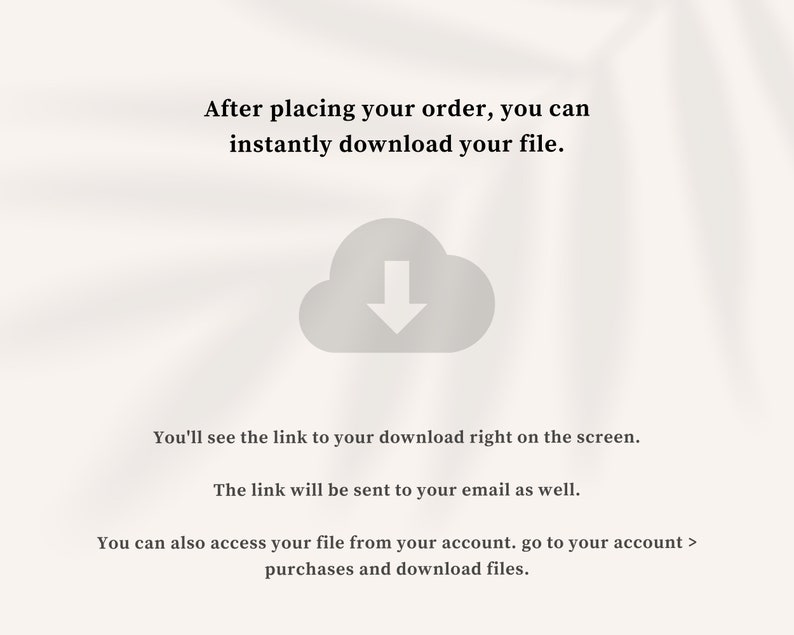 May include: A white cloud icon with a downward arrow inside, indicating a download. Text reads: "After placing your order, you can instantly download your file. You'll see the link to your download right on the screen. The link will be sent to your email as well. You can also access your file from your account. go to your account > purchases and download files."