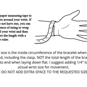 May include: A black and white illustration showing how to measure your wrist for a bracelet. The illustration shows a hand with a measuring tape wrapped around the wrist. The text reads: "Use a paper measuring tape to measure around your wrist. If you do not have one, you can use a piece of string to wrap around your wrist and then measure the length with a regular ruler. The size is the inside circumference of the bracelet when it is closed, including the clasp. NOT the total length of the bracelet end to end when laying down flat. I suggest adding 1/4" to the actual wrist size for movement. I DO NOT ADD EXTRA SPACE TO THE REQUESTED SIZE."