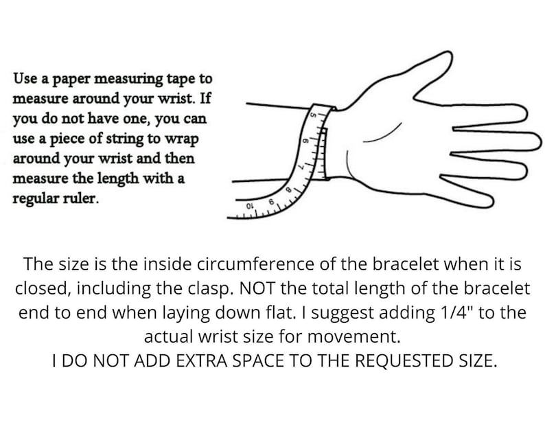 May include: A black and white illustration showing how to measure your wrist for a bracelet. The illustration shows a hand with a measuring tape wrapped around the wrist. The text reads: "Use a paper measuring tape to measure around your wrist. If you do not have one, you can use a piece of string to wrap around your wrist and then measure the length with a regular ruler. The size is the inside circumference of the bracelet when it is closed, including the clasp. NOT the total length of the bracelet end to end when laying down flat. I suggest adding 1/4" to the actual wrist size for movement. I DO NOT ADD EXTRA SPACE TO THE REQUESTED SIZE."