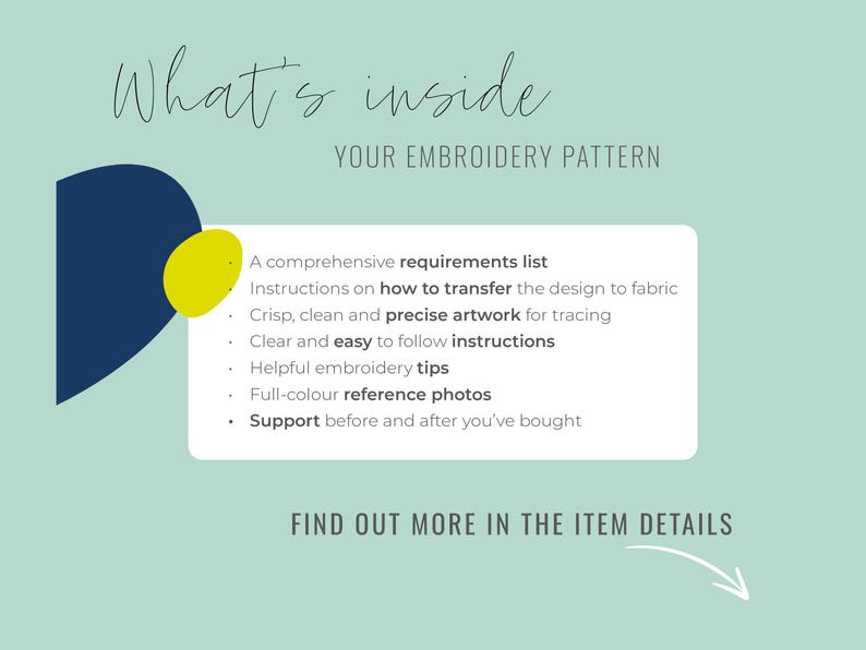 May include: A blue and yellow graphic with the text "What's inside YOUR EMBROIDERY PATTERN". The text below lists the contents of an embroidery pattern: a comprehensive requirements list, instructions on how to transfer the design to fabric, crisp, clean and precise artwork for tracing, clear and easy to follow instructions, helpful embroidery tips, full-color reference photos, and support before and after you've bought. The text "FIND OUT MORE IN THE ITEM DETAILS" is at the bottom of the graphic.