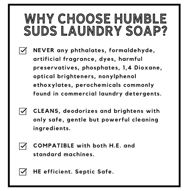 Puede incluir: Una lista de verificaci&oacute;n blanca con marcas de verificaci&oacute;n negras y texto que explica por qu&eacute; elegir Humble Suds Laundry Soap. El texto enumera los ingredientes del jab&oacute;n, que est&aacute;n libres de ftalatos, formaldeh&iacute;do, fragancia artificial, colorantes, conservantes nocivos, fosfatos, 1,4 dioxano, blanqueadores &oacute;pticos, etoxilatos de nonilfenol y productos qu&iacute;micos. El jab&oacute;n tambi&eacute;n se describe como limpiador, desodorizante y abrillantador con solo ingredientes de limpieza seguros, suaves pero poderosos. El jab&oacute;n es compatible con m&aacute;quinas de lavado de alta eficiencia y m&aacute;quinas est&aacute;ndar y es eficiente para m&aacute;quinas de lavado de alta eficiencia y seguro para fosas s&eacute;pticas.