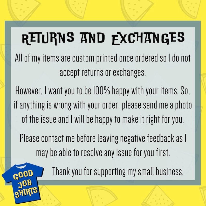 May include: Text on a yellow background with watermelon slices. The text reads "RETURNS AND EXCHANGES. All of my items are custom printed once ordered so I do not accept returns or exchanges. However, I want you to be 100% happy with your items. So, if anything is wrong with your order, please send me a photo of the issue and I will be happy to make it right for you. Please contact me before leaving negative feedback as I may be able to resolve any issue for you first. Thank you for supporting my small business."
