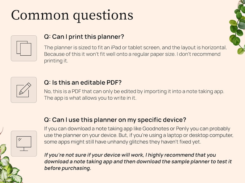 Question 1. Can I print this planner. The planner is sized for an iPad or tablet screen with a horizontal layout. It will not fit well on a regular paper size. I do not recommend printing. Question 2. Is this an editable PDF. No this is a PDF that can only be edited by importing it into a note taking app. The app lets you to write in it. Question 3. Can I use this planner on my device. If you can download a note taking app you probably can. But on a laptop some apps do still have glitches.