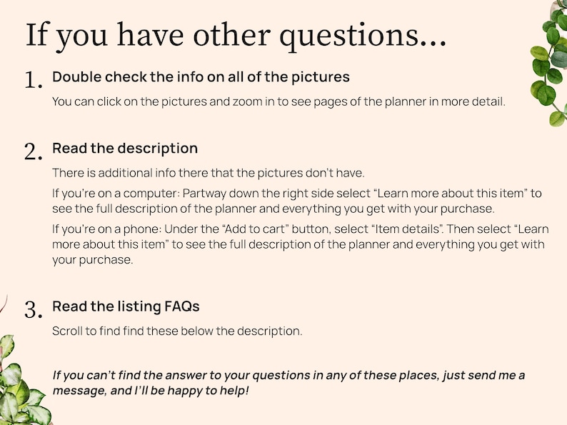 If you have more questions. Check the info on all pictures. You can click on the pictures to zoom in to see the planner pages better. Read the description. There is info there not on the pictures. On a computer scroll partway down the right and select Learn more about this item. On a phone look under the Add to cart button and select Item details. Then select Learn more about this item. Read the listing FAQs below the description. If you can not find the answer in these places send me a message.