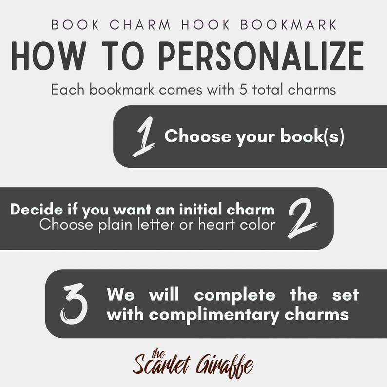 May include: An instructional graphic for a book charm hook bookmark titled HOW TO PERSONALIZE. It lists three steps: 1. Choose your book(s), 2. Decide if you want an initial charm, choose plain letter or heart color, 3. We will complete the set with complimentary charms. Includes the text: Each bookmark comes with 5 total charms and the brand name The Scarlet Giraffe.