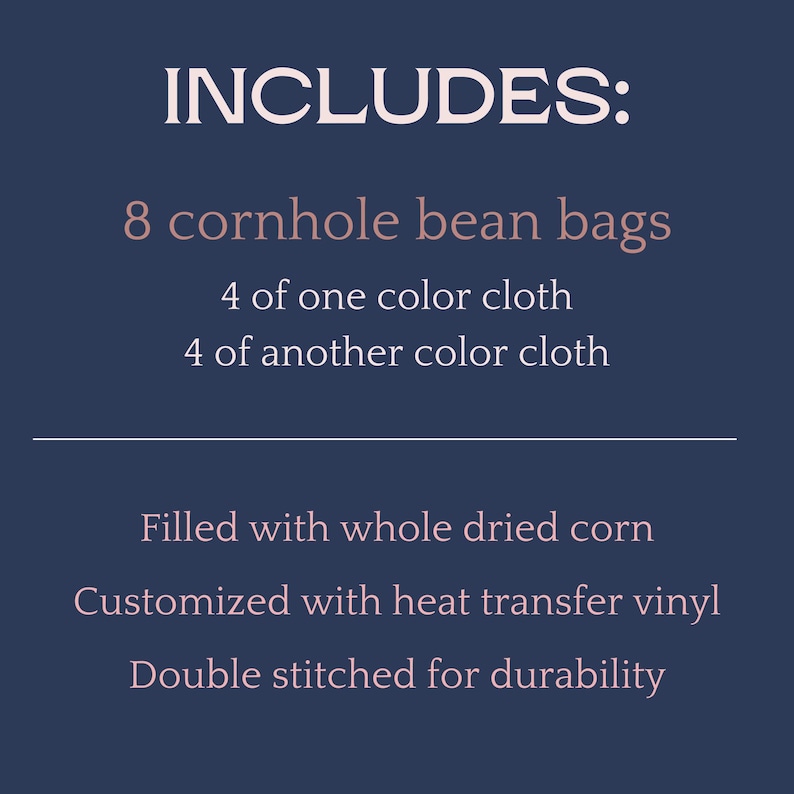 May include: Text on a navy blue background reads "INCLUDES: 8 cornhole bean bags, 4 of one color cloth, 4 of another color cloth. Filled with whole dried corn. Customized with heat transfer vinyl. Double stitched for durability."