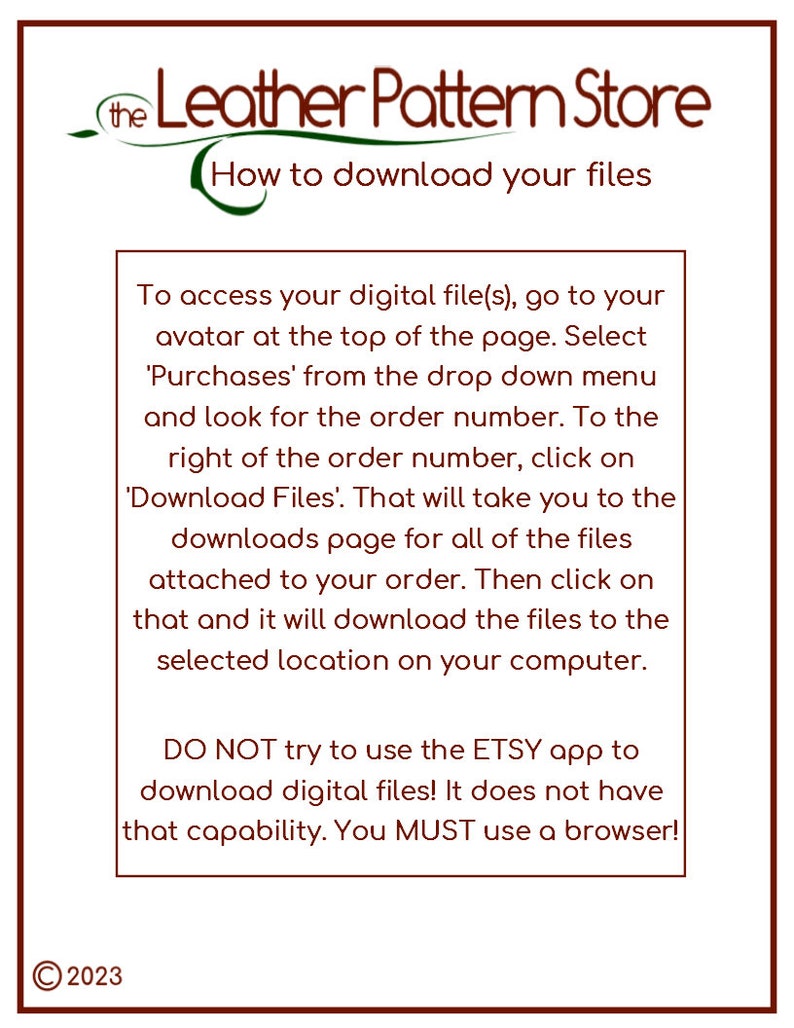 May include: A brown and green logo for the Leather Pattern Store with the text "How to download your files".  Instructions on how to download digital files from Etsy.  The text reads: "To access your digital file(s), go to your avatar at the top of the page. Select 'Purchases' from the drop down menu and look for the order number. To the right of the order number, click on 'Download Files'. That will take you to the downloads page for all of the files attached to your order. Then click on that and it will download the files to the selected location on your computer. DO NOT try to use the ETSY app to download digital files! It does not have that capability. You MUST use a browser!"